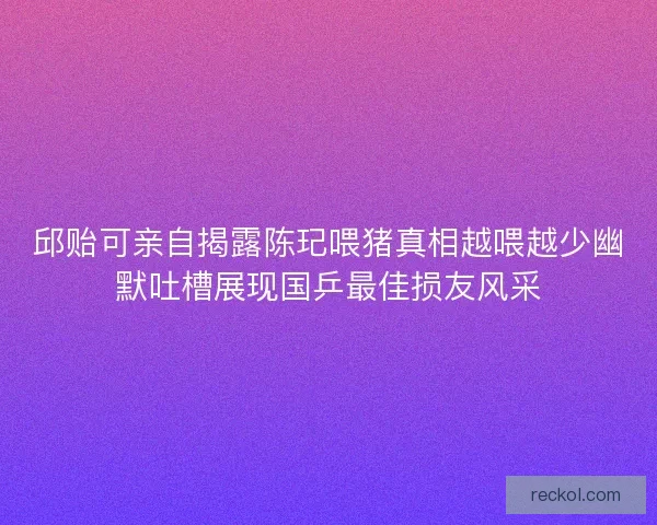 邱贻可亲自揭露陈玘喂猪真相越喂越少幽默吐槽展现国乒最佳损友风采 邱贻可亲自揭露陈玘喂猪真相越喂越少幽默吐槽展现国乒最佳损友风采