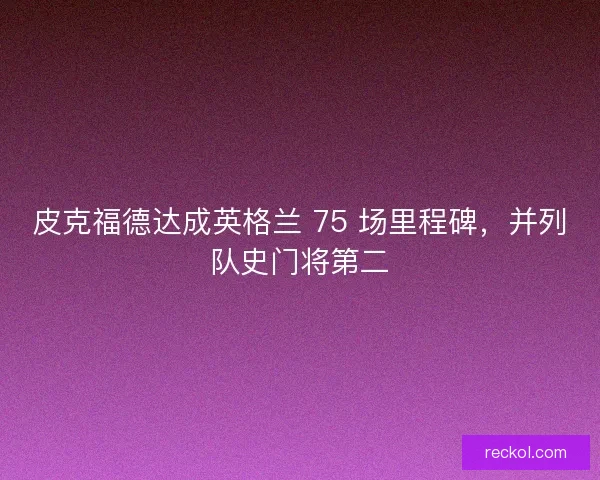 皮克福德达成英格兰 75 场里程碑，并列队史门将第二