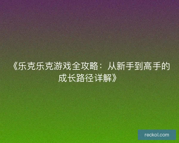 《乐克乐克游戏全攻略：从新手到高手的成长路径详解》