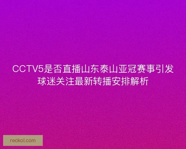CCTV5是否直播山东泰山亚冠赛事引发球迷关注最新转播安排解析