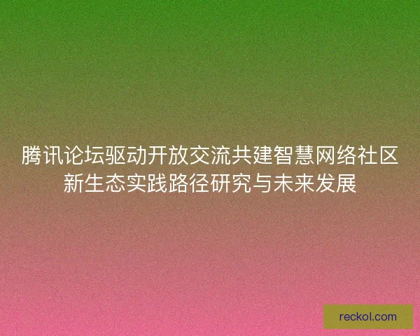 腾讯论坛驱动开放交流共建智慧网络社区新生态实践路径研究与未来发展