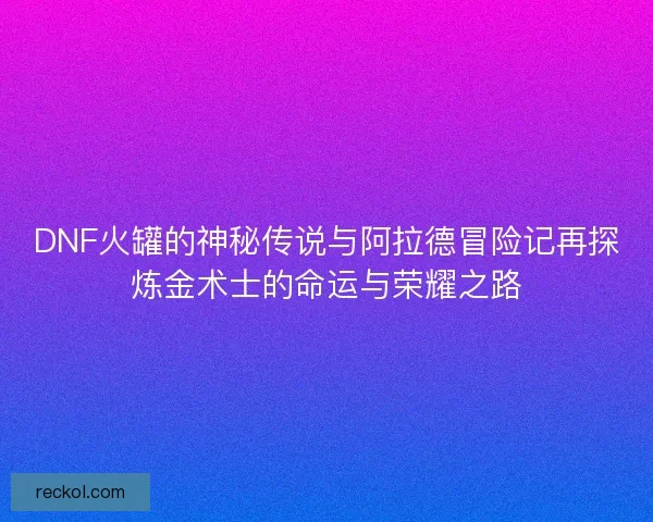 DNF火罐的神秘传说与阿拉德冒险记再探炼金术士的命运与荣耀之路