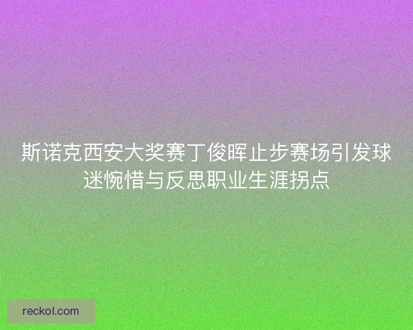 斯诺克西安大奖赛丁俊晖止步赛场引发球迷惋惜与反思职业生涯拐点