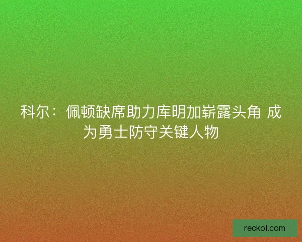 科尔：佩顿缺席助力库明加崭露头角 成为勇士防守关键人物
