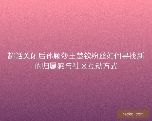 超话关闭后孙颖莎王楚钦粉丝如何寻找新的归属感与社区互动方式 超话关闭后孙颖莎王楚钦粉丝如何寻找新的归属感与社区互动方式