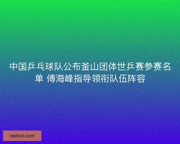 中国乒乓球队公布釜山团体世乒赛参赛名单 傅海峰指导领衔队伍阵容