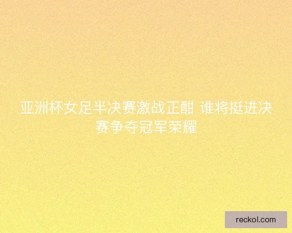 亚洲杯女足半决赛激战正酣 谁将挺进决赛争夺冠军荣耀