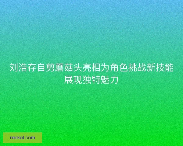 刘浩存自剪蘑菇头亮相为角色挑战新技能展现独特魅力