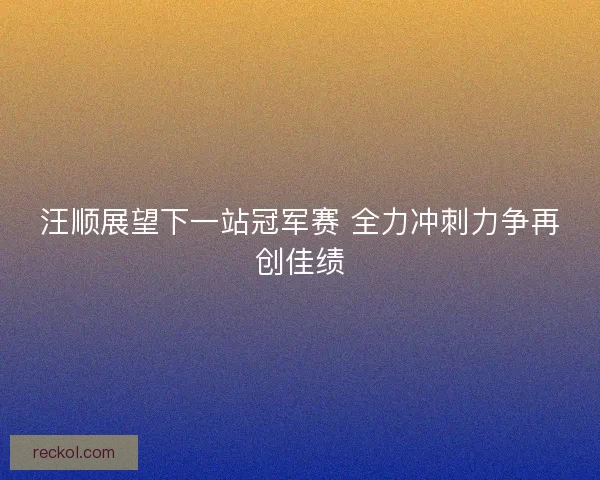 汪顺展望下一站冠军赛 全力冲刺力争再创佳绩