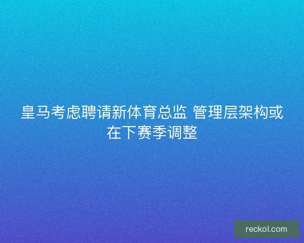 皇马考虑聘请新体育总监 管理层架构或在下赛季调整