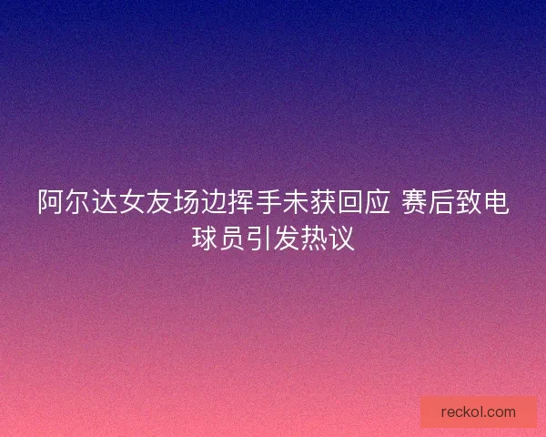 阿尔达女友场边挥手未获回应 赛后致电球员引发热议