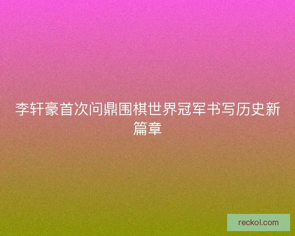 李轩豪首次问鼎围棋世界冠军书写历史新篇章 李轩豪首次问鼎围棋世界冠军书写历史新篇章