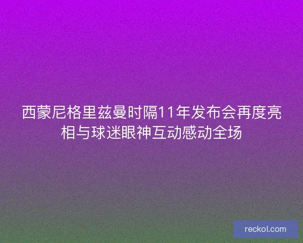 西蒙尼格里兹曼时隔11年发布会再度亮相与球迷眼神互动感动全场 西蒙尼格里兹曼时隔11年发布会再度亮相与球迷眼神互动感动全场