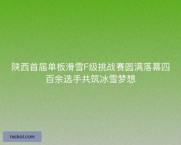 陕西首届单板滑雪F级挑战赛圆满落幕四百余选手共筑冰雪梦想 陕西首届单板滑雪F级挑战赛圆满落幕四百余选手共筑冰雪梦想