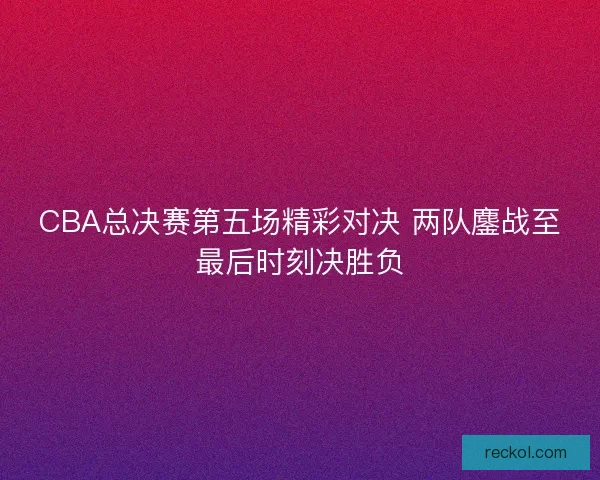 CBA总决赛第五场精彩对决 两队鏖战至最后时刻决胜负 CBA总决赛第五场精彩对决 两队鏖战至最后时刻决胜负