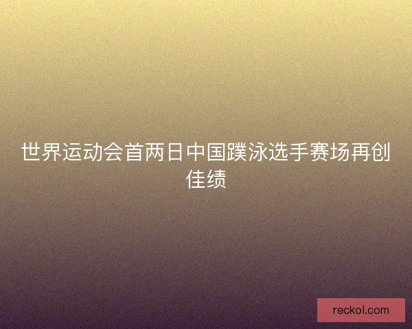 世界运动会首两日中国蹼泳选手赛场再创佳绩