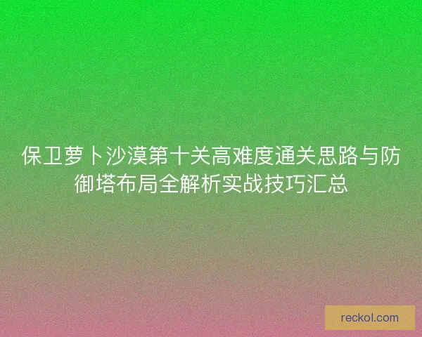 保卫萝卜沙漠第十关高难度通关思路与防御塔布局全解析实战技巧汇总