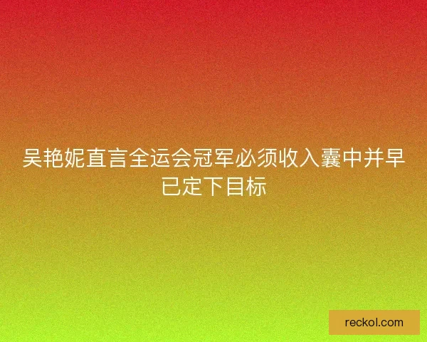 吴艳妮直言全运会冠军必须收入囊中并早已定下目标