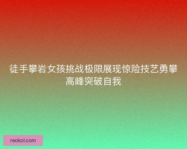徒手攀岩女孩挑战极限展现惊险技艺勇攀高峰突破自我