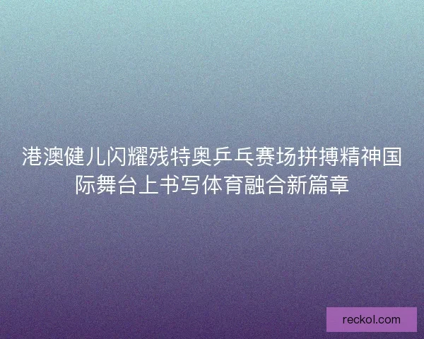 港澳健儿闪耀残特奥乒乓赛场拼搏精神国际舞台上书写体育融合新篇章