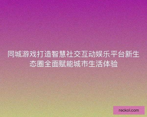 同城游戏打造智慧社交互动娱乐平台新生态圈全面赋能城市生活体验 同城游戏打造智慧社交互动娱乐平台新生态圈全面赋能城市生活体验