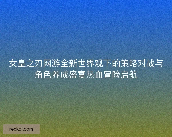 女皇之刃网游全新世界观下的策略对战与角色养成盛宴热血冒险启航 女皇之刃网游全新世界观下的策略对战与角色养成盛宴热血冒险启航