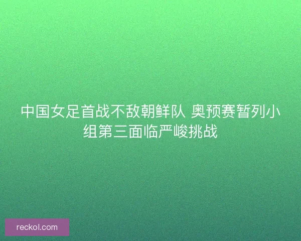 中国女足首战不敌朝鲜队 奥预赛暂列小组第三面临严峻挑战 中国女足首战不敌朝鲜队 奥预赛暂列小组第三面临严峻挑战