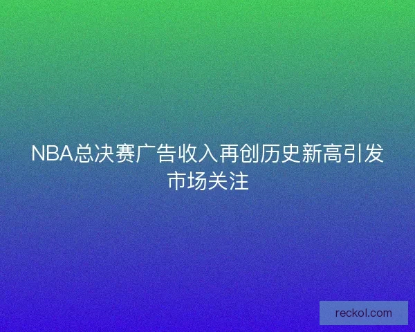 NBA总决赛广告收入再创历史新高引发市场关注 NBA总决赛广告收入再创历史新高引发市场关注