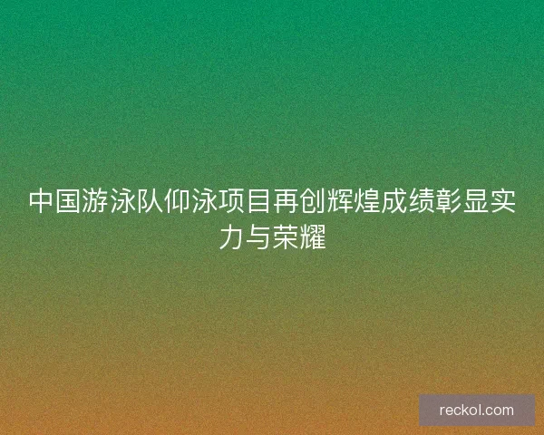 中国游泳队仰泳项目再创辉煌成绩彰显实力与荣耀