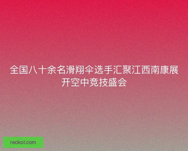 全国八十余名滑翔伞选手汇聚江西南康展开空中竞技盛会