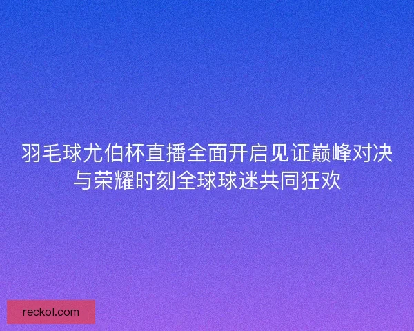 羽毛球尤伯杯直播全面开启见证巅峰对决与荣耀时刻全球球迷共同狂欢
