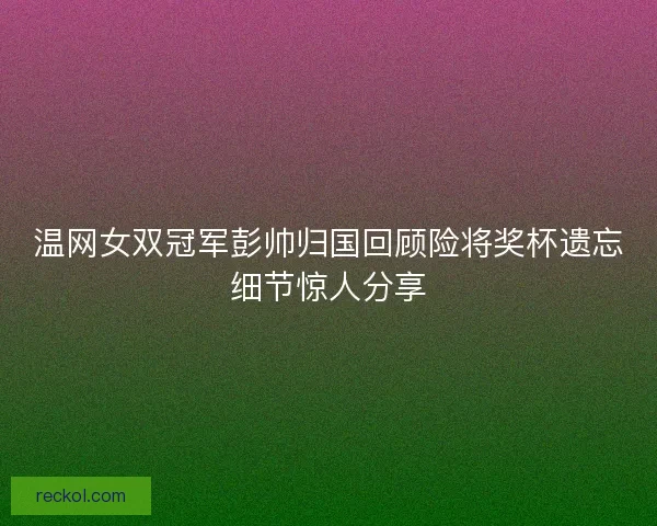 温网女双冠军彭帅归国回顾险将奖杯遗忘细节惊人分享
