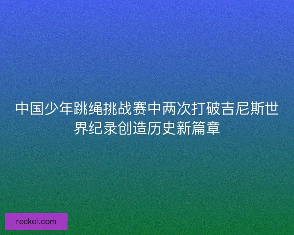 中国少年跳绳挑战赛中两次打破吉尼斯世界纪录创造历史新篇章