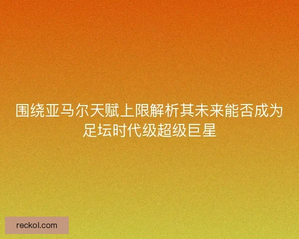 围绕亚马尔天赋上限解析其未来能否成为足坛时代级超级巨星
