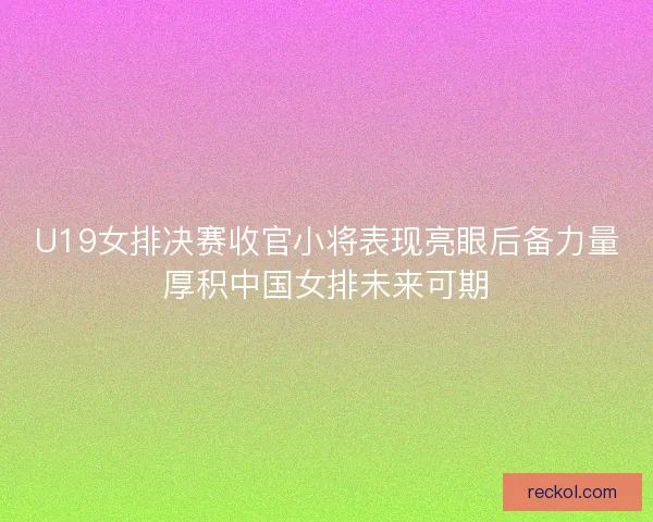 U19女排决赛收官小将表现亮眼后备力量厚积中国女排未来可期