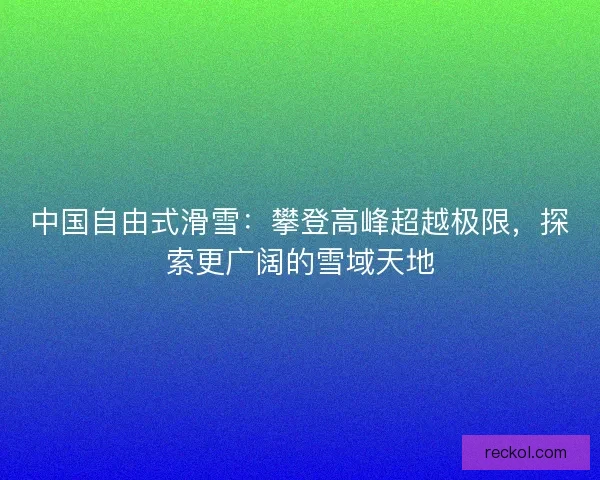 中国自由式滑雪:攀登高峰超越极限,探索更广阔的雪域天地 中国自由式滑雪:攀登高峰超越极限,探索更广阔的雪域天地