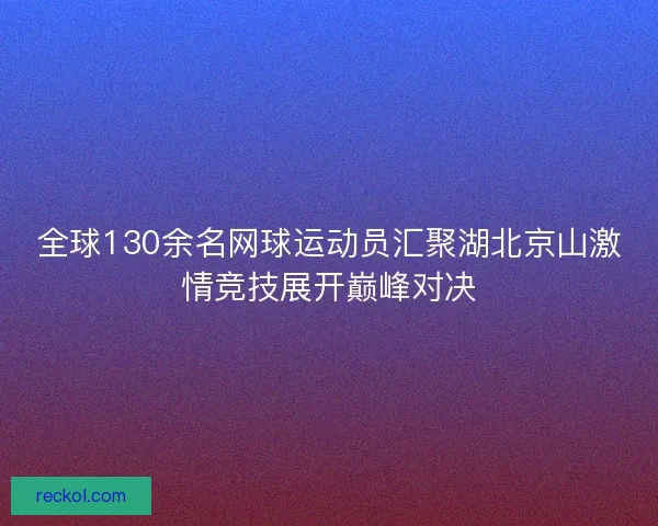 全球130余名网球运动员汇聚湖北京山激情竞技展开巅峰对决