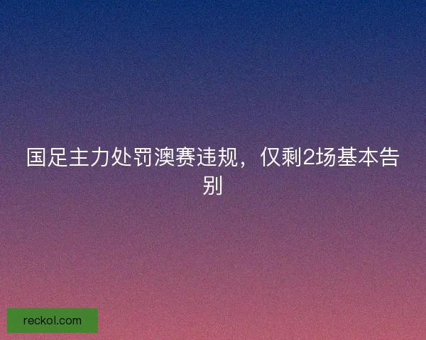 国足主力处罚澳赛违规,仅剩2场基本告别 国足主力处罚澳赛违规,仅剩2场基本告别