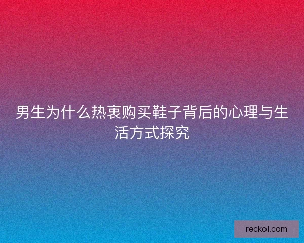 男生为什么热衷购买鞋子背后的心理与生活方式探究 男生为什么热衷购买鞋子背后的心理与生活方式探究