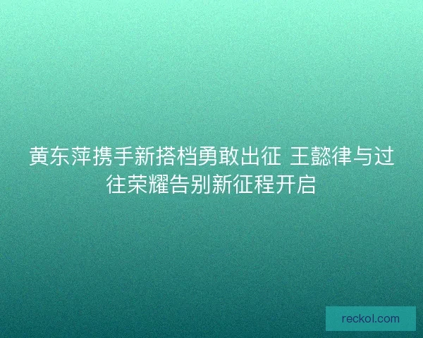 黄东萍携手新搭档勇敢出征 王懿律与过往荣耀告别新征程开启 黄东萍携手新搭档勇敢出征 王懿律与过往荣耀告别新征程开启